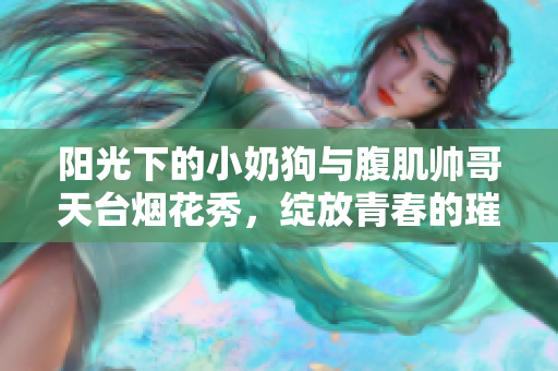 阳光下的小奶狗与腹肌帅哥天台烟花秀，绽放青春的璀璨瞬间