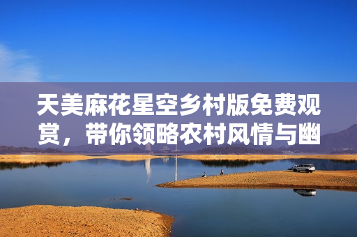天美麻花星空乡村版免费观赏，带你领略农村风情与幽默之旅