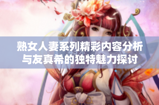 熟女人妻系列精彩内容分析与友真希的独特魅力探讨