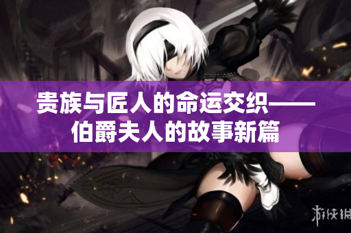 贵族与匠人的命运交织——伯爵夫人的故事新篇