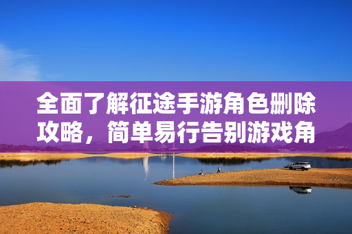 全面了解征途手游角色删除攻略，简单易行告别游戏角色