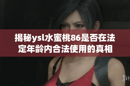 揭秘ysl水蜜桃86是否在法定年龄内合法使用的真相