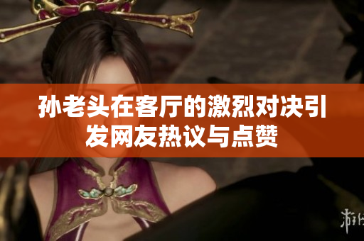 孙老头在客厅的激烈对决引发网友热议与点赞