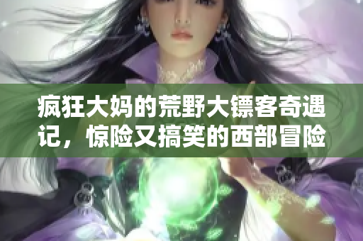 疯狂大妈的荒野大镖客奇遇记，惊险又搞笑的西部冒险旅程