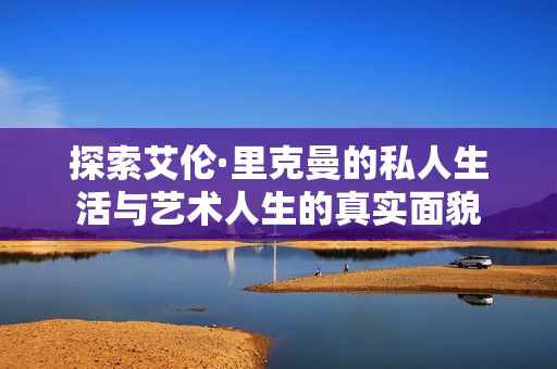 探索艾伦·里克曼的私人生活与艺术人生的真实面貌