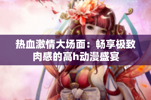 热血激情大场面：畅享极致肉感的高h动漫盛宴