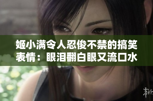 姬小满令人忍俊不禁的搞笑表情：眼泪翻白眼又流口水