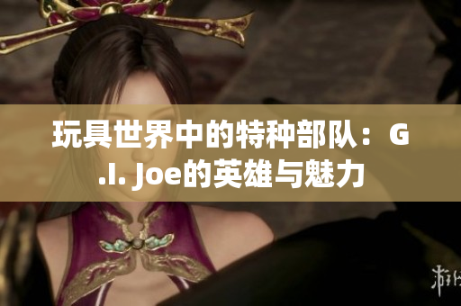 玩具世界中的特种部队：G.I. Joe的英雄与魅力