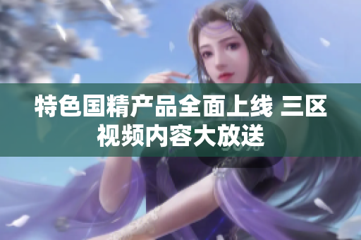 特色国精产品全面上线 三区视频内容大放送