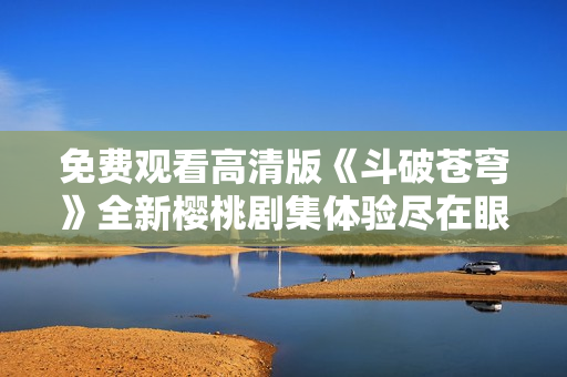 免费观看高清版《斗破苍穹》全新樱桃剧集体验尽在眼前