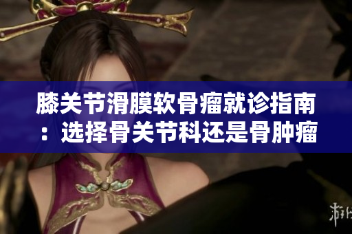 膝关节滑膜软骨瘤就诊指南：选择骨关节科还是骨肿瘤科？