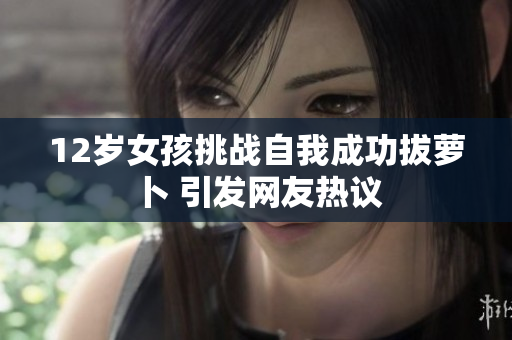 12岁女孩挑战自我成功拔萝卜 引发网友热议