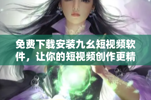 免费下载安装九幺短视频软件，让你的短视频创作更精彩