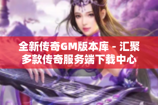 全新传奇GM版本库 - 汇聚多款传奇服务端下载中心