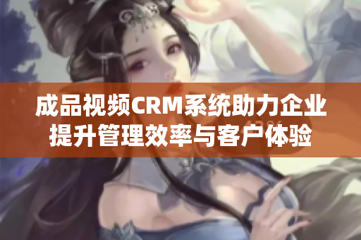 成品视频CRM系统助力企业提升管理效率与客户体验