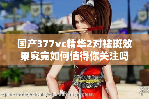 国产377vc精华2对祛斑效果究竟如何值得你关注吗