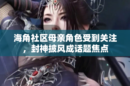 海角社区母亲角色受到关注，封神披风成话题焦点