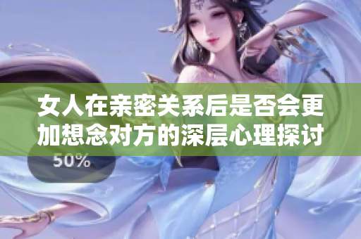 女人在亲密关系后是否会更加想念对方的深层心理探讨