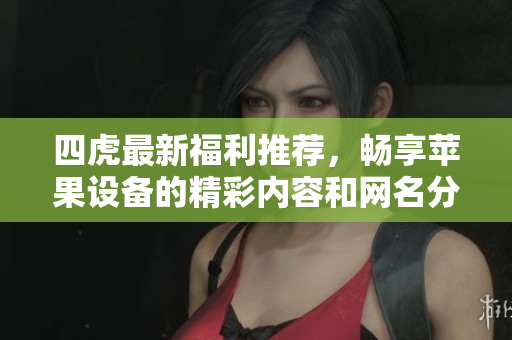四虎最新福利推荐，畅享苹果设备的精彩内容和网名分享