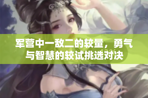 军营中一敌二的较量，勇气与智慧的较试挑选对决