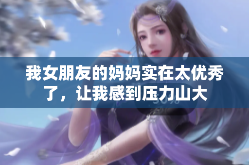 我女朋友的妈妈实在太优秀了，让我感到压力山大