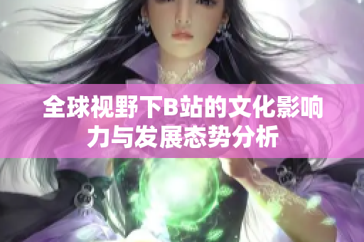 全球视野下B站的文化影响力与发展态势分析