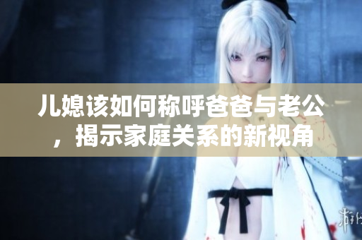 儿媳该如何称呼爸爸与老公，揭示家庭关系的新视角