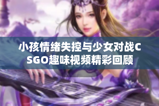 小孩情绪失控与少女对战CSGO趣味视频精彩回顾
