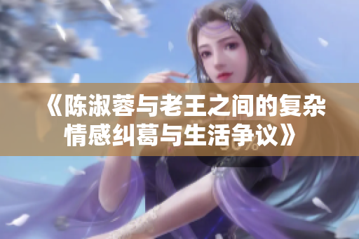 《陈淑蓉与老王之间的复杂情感纠葛与生活争议》