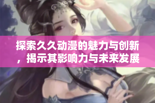 探索久久动漫的魅力与创新，揭示其影响力与未来发展方向