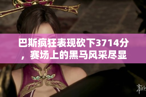 巴斯疯狂表现砍下3714分，赛场上的黑马风采尽显