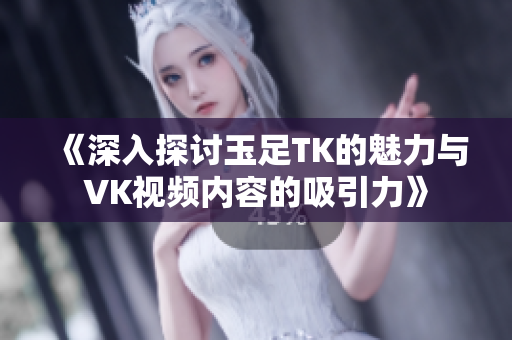 《深入探讨玉足TK的魅力与VK视频内容的吸引力》