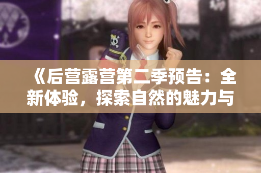 《后营露营第二季预告：全新体验，探索自然的魅力与乐趣》
