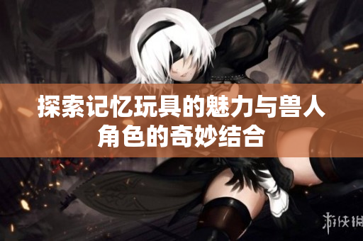 探索记忆玩具的魅力与兽人角色的奇妙结合