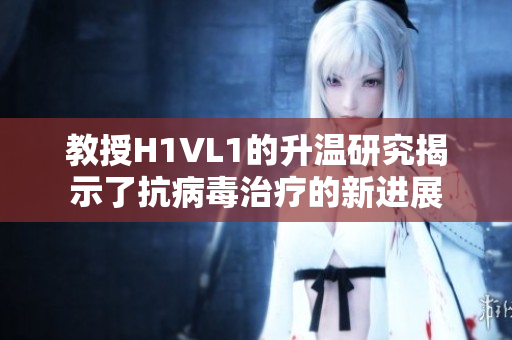 教授H1VL1的升温研究揭示了抗病毒治疗的新进展