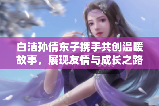 白洁孙倩东子携手共创温暖故事，展现友情与成长之路