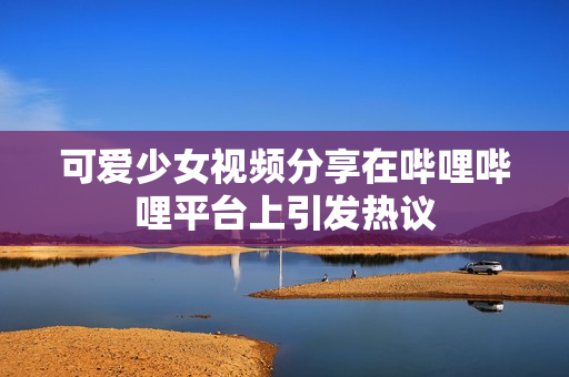 可爱少女视频分享在哔哩哔哩平台上引发热议