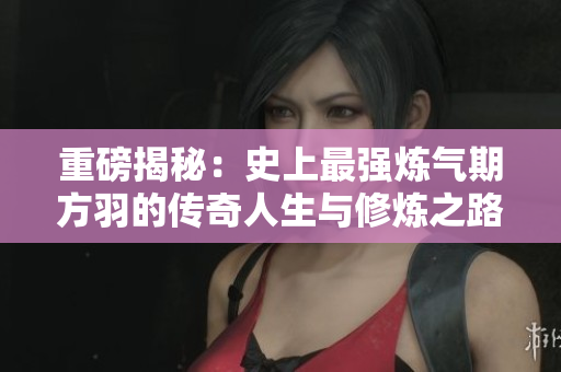 重磅揭秘：史上最强炼气期方羽的传奇人生与修炼之路