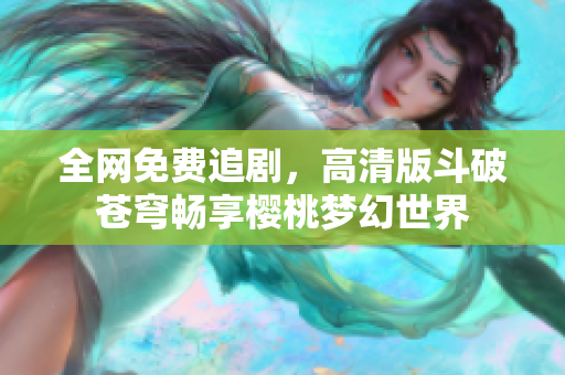 全网免费追剧，高清版斗破苍穹畅享樱桃梦幻世界