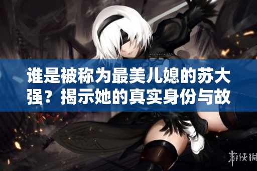 谁是被称为最美儿媳的苏大强？揭示她的真实身份与故事