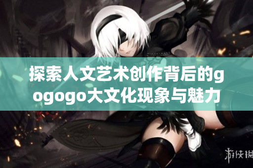 探索人文艺术创作背后的gogogo大文化现象与魅力