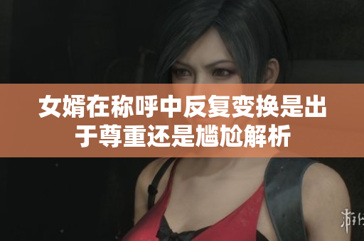女婿在称呼中反复变换是出于尊重还是尴尬解析