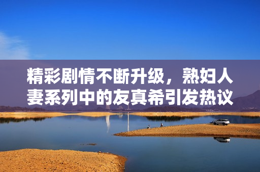 精彩剧情不断升级，熟妇人妻系列中的友真希引发热议
