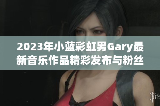 2023年小蓝彩虹男Gary最新音乐作品精彩发布与粉丝分享