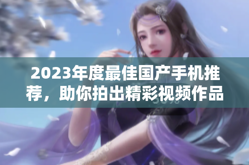 2023年度最佳国产手机推荐，助你拍出精彩视频作品