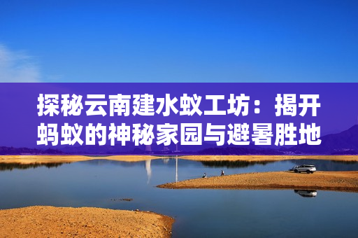 探秘云南建水蚁工坊：揭开蚂蚁的神秘家园与避暑胜地之旅