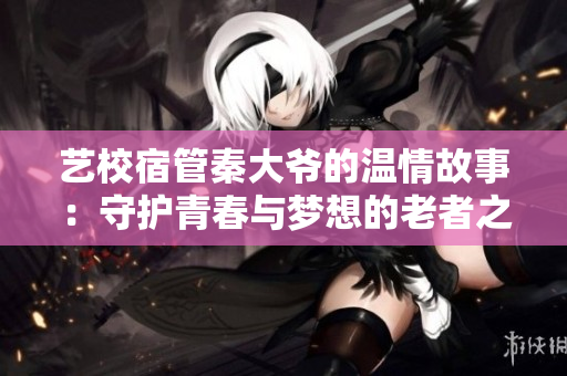 艺校宿管秦大爷的温情故事：守护青春与梦想的老者之情
