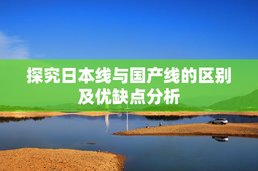 探究日本线与国产线的区别及优缺点分析