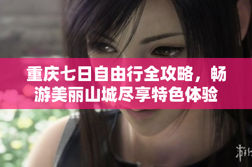 重庆七日自由行全攻略，畅游美丽山城尽享特色体验