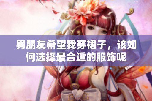 男朋友希望我穿裙子，该如何选择最合适的服饰呢